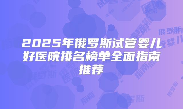 2025年俄罗斯试管婴儿好医院排名榜单全面指南推荐