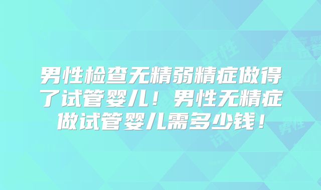 男性检查无精弱精症做得了试管婴儿!男性无精症做试管婴儿需多少钱!