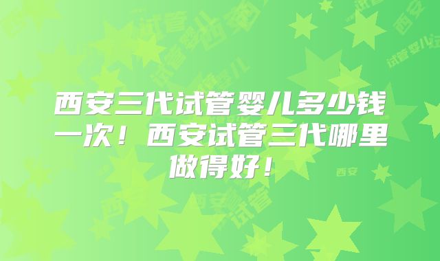 西安三代试管婴儿多少钱一次！西安试管三代哪里做得好！