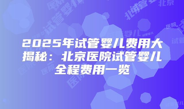 2025年试管婴儿费用大揭秘：北京医院试管婴儿全程费用一览