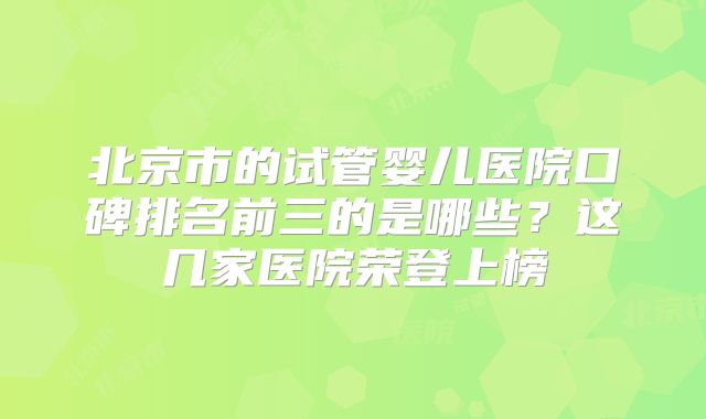 北京市的试管婴儿医院口碑排名前三的是哪些?这几家医院荣登上榜