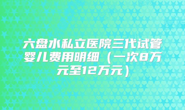 六盘水私立医院三代试管婴儿费用明细（一次8万元至12万元）