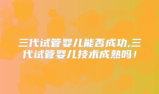 三代试管婴儿能否成功,三代试管婴儿技术成熟吗！
