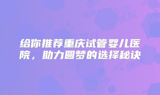 给你推荐重庆试管婴儿医院,助力圆梦的选择秘诀