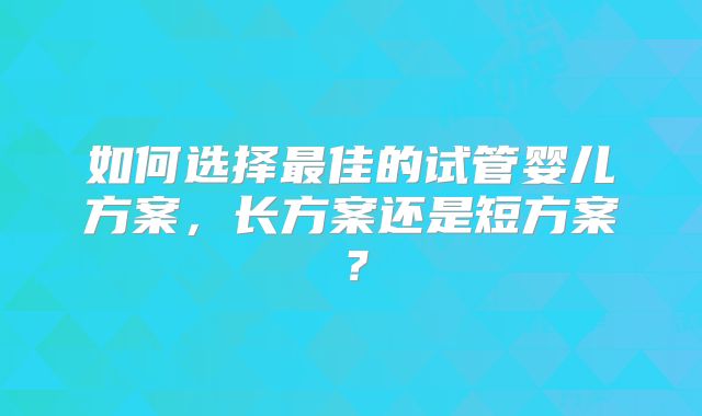 如何选择最佳的试管婴儿方案，长方案还是短方案？