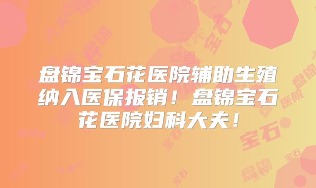 盘锦宝石花医院辅助生殖纳入医保报销！盘锦宝石花医院妇科大夫！