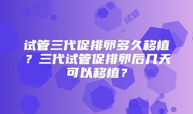 试管三代促排卵多久移植?三代试管促排卵后几天可以移植?