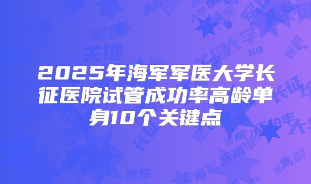 2025年海军军医大学长征医院试管成功率高龄单身10个关键点