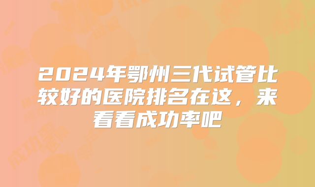2024年鄂州三代试管比较好的医院排名在这,来看看成功率吧