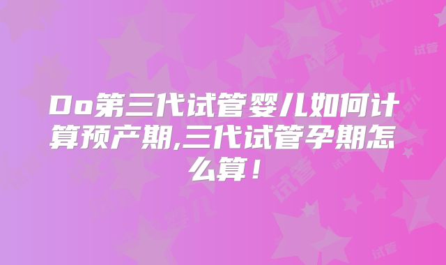 Do第三代试管婴儿如何计算预产期,三代试管孕期怎么算!