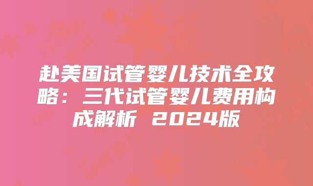 赴美国试管婴儿技术全攻略：三代试管婴儿费用构成解析 2024版