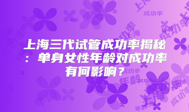 上海三代试管成功率揭秘:单身女性年龄对成功率有何影响?