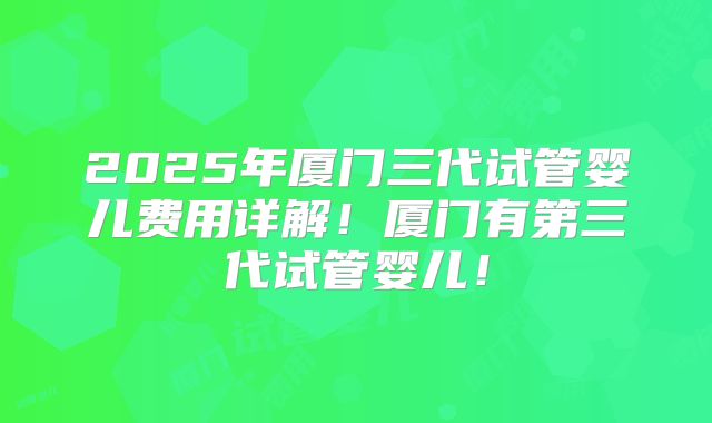 2025年厦门三代试管婴儿费用详解!厦门有第三代试管婴儿!