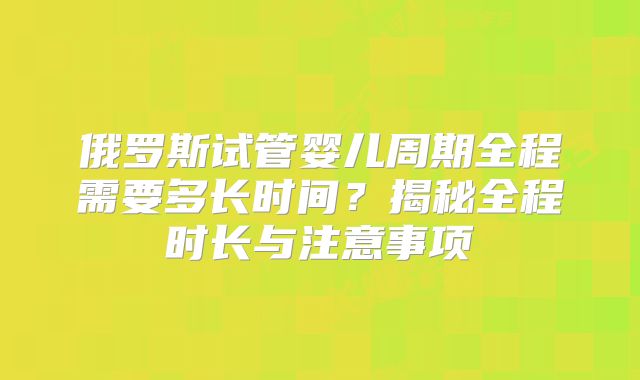 俄罗斯试管婴儿周期全程需要多长时间？揭秘全程时长与注意事项
