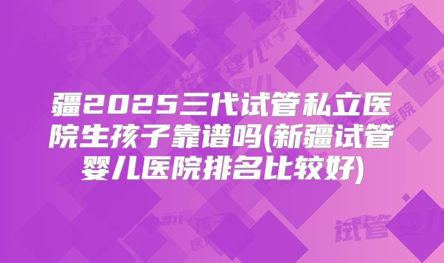 疆2025三代试管私立医院生孩子靠谱吗(新疆试管婴儿医院排名比较好)