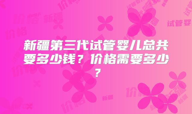 新疆第三代试管婴儿总共要多少钱？价格需要多少？