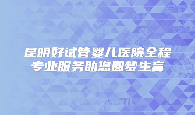 昆明好试管婴儿医院全程专业服务助您圆梦生育