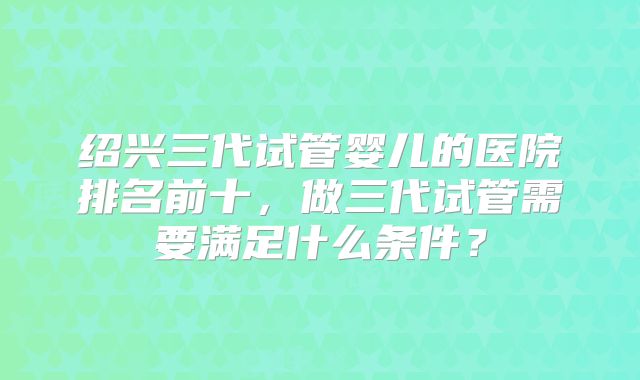 绍兴三代试管婴儿的医院排名前十，做三代试管需要满足什么条件？