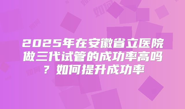 2025年在安徽省立医院做三代试管的成功率高吗？如何提升成功率