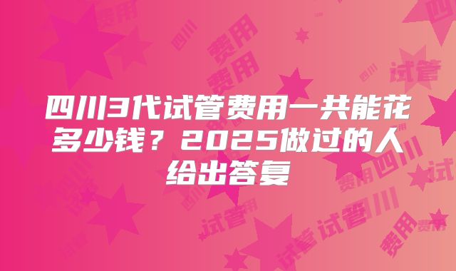 四川3代试管费用一共能花多少钱？2025做过的人给出答复