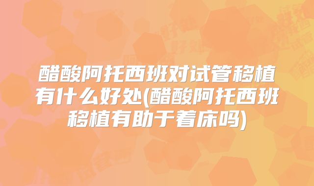 醋酸阿托西班对试管移植有什么好处(醋酸阿托西班移植有助于着床吗)