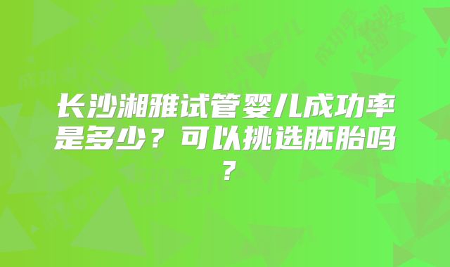 长沙湘雅试管婴儿成功率是多少？可以挑选胚胎吗？