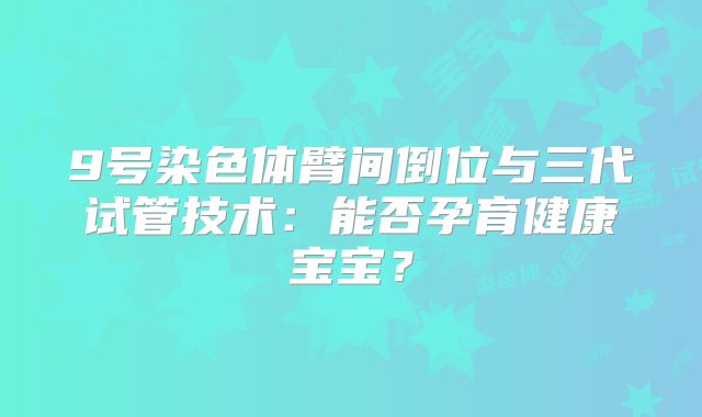 9号染色体臂间倒位与三代试管技术:能否孕育健康宝宝?