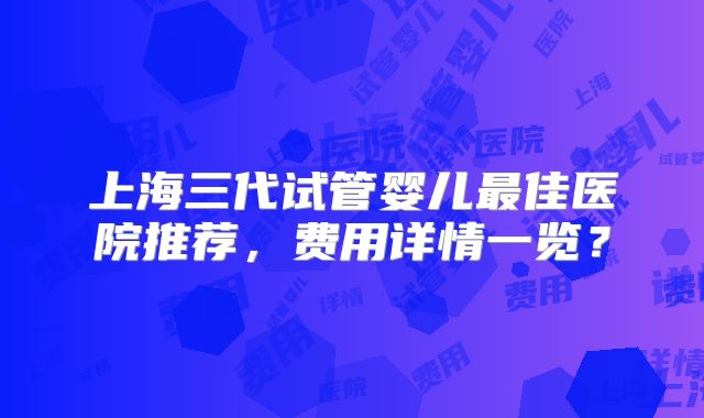 上海三代试管婴儿最佳医院推荐，费用详情一览？