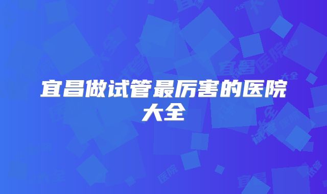 宜昌做试管最厉害的医院大全