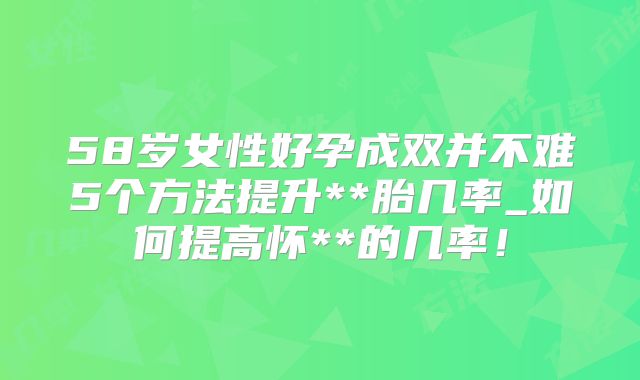 58岁女性好孕成双并不难5个方法提升**胎几率_如何提高怀**的几率!