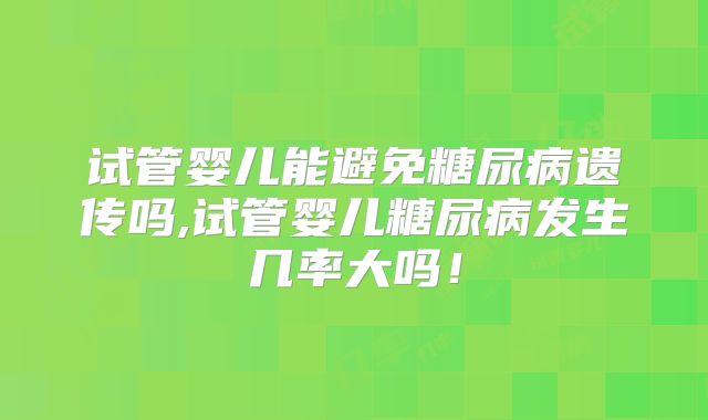 试管婴儿能避免糖尿病遗传吗,试管婴儿糖尿病发生几率大吗!
