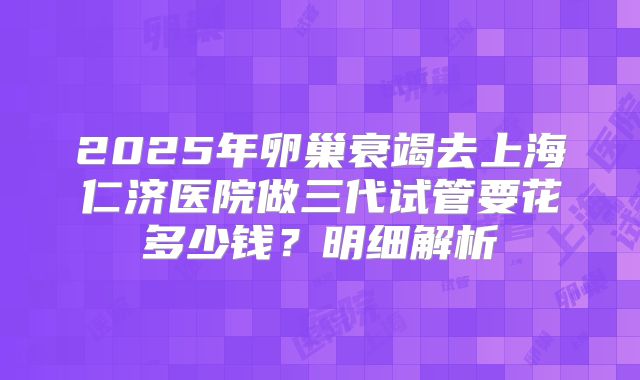 2025年卵巢衰竭去上海仁济医院做三代试管要花多少钱?明细解析