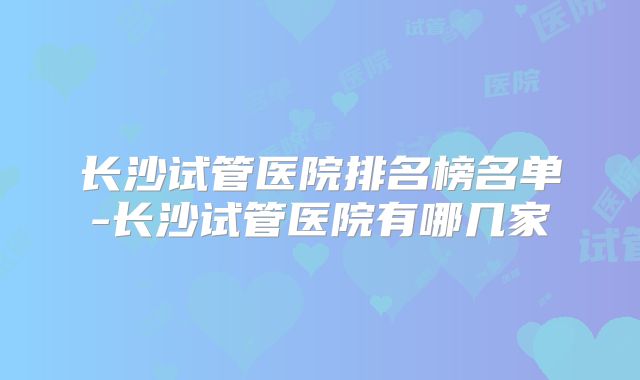 长沙试管医院排名榜名单-长沙试管医院有哪几家