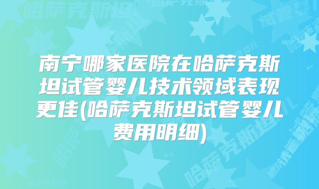 南宁哪家医院在哈萨克斯坦试管婴儿技术领域表现更佳(哈萨克斯坦试管婴儿费用明细)
