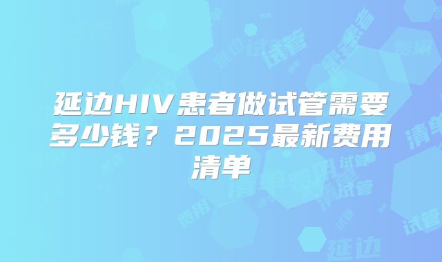 延边HIV患者做试管需要多少钱?2025最新费用清单