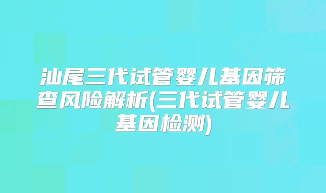 汕尾三代试管婴儿基因筛查风险解析(三代试管婴儿基因检测)