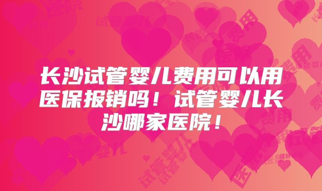长沙试管婴儿费用可以用医保报销吗！试管婴儿长沙哪家医院！