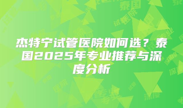 杰特宁试管医院如何选？泰国2025年专业推荐与深度分析