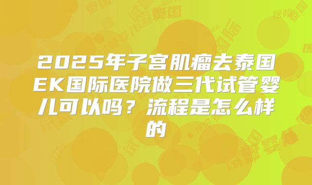 2025年子宫肌瘤去泰国EK国际医院做三代试管婴儿可以吗?流程是怎么样的