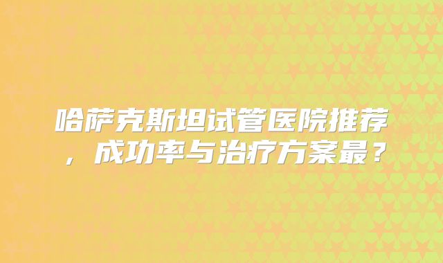 哈萨克斯坦试管医院推荐，成功率与治疗方案最？