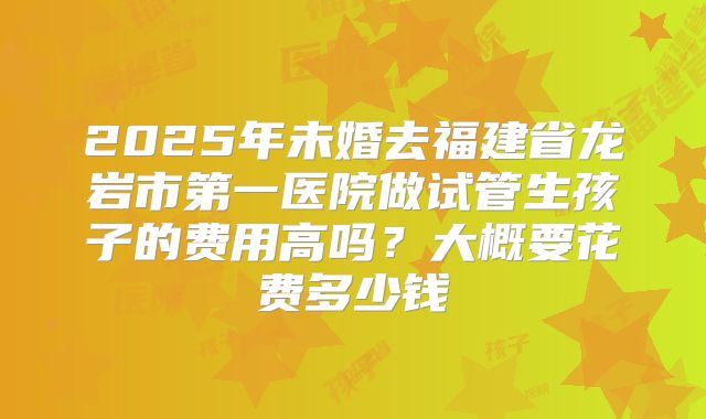 2025年未婚去福建省龙岩市第一医院做试管生孩子的费用高吗？大概要花费多少钱