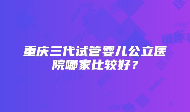 重庆三代试管婴儿公立医院哪家比较好？