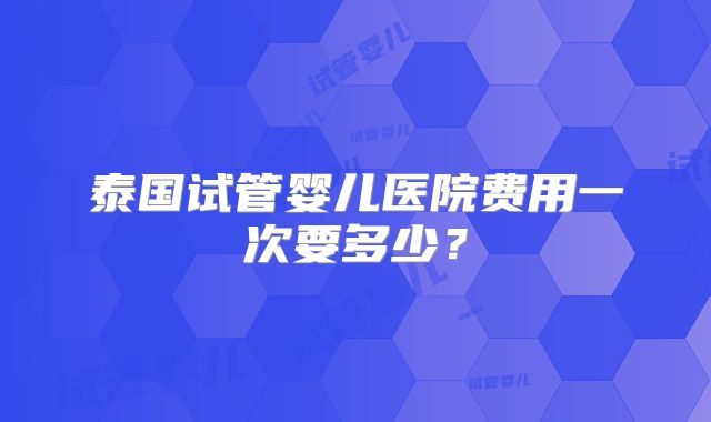 泰国试管婴儿医院费用一次要多少？