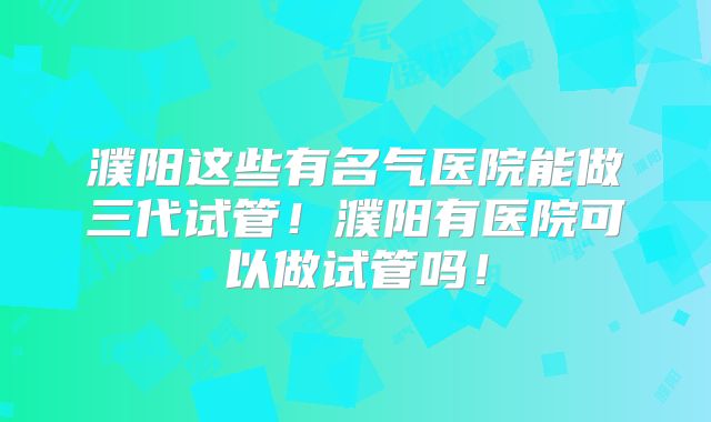 濮阳这些有名气医院能做三代试管！濮阳有医院可以做试管吗！