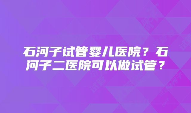 石河子试管婴儿医院?石河子二医院可以做试管?