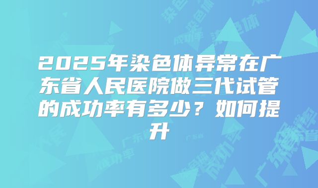 2025年染色体异常在广东省人民医院做三代试管的成功率有多少?如何提升