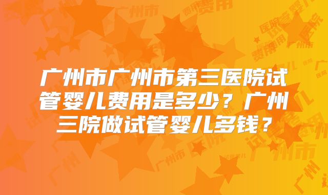 广州市广州市第三医院试管婴儿费用是多少？广州三院做试管婴儿多钱？