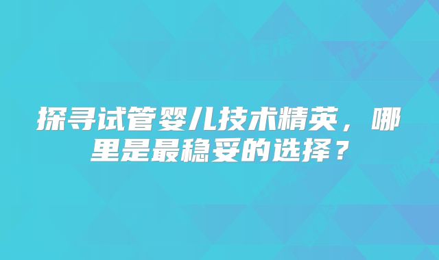 探寻试管婴儿技术精英,哪里是最稳妥的选择?