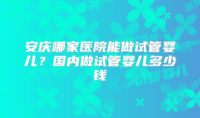 安庆哪家医院能做试管婴儿？国内做试管婴儿多少钱