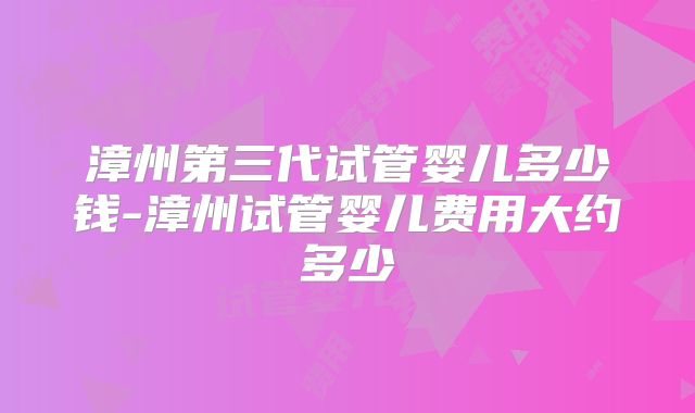 漳州第三代试管婴儿多少钱-漳州试管婴儿费用大约多少